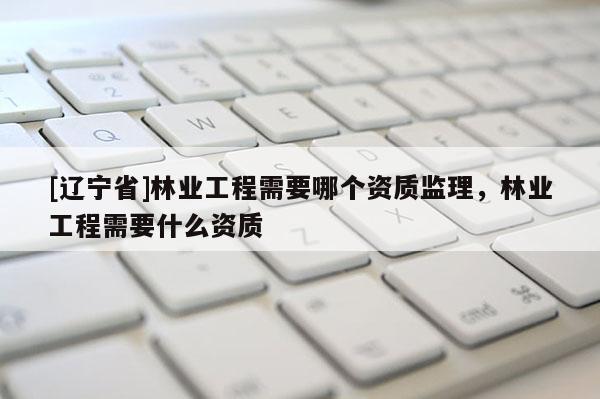 [辽宁省]林业工程需要哪个资质监理，林业工程需要什么资质