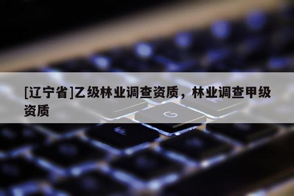 [辽宁省]乙级林业调查资质，林业调查甲级资质
