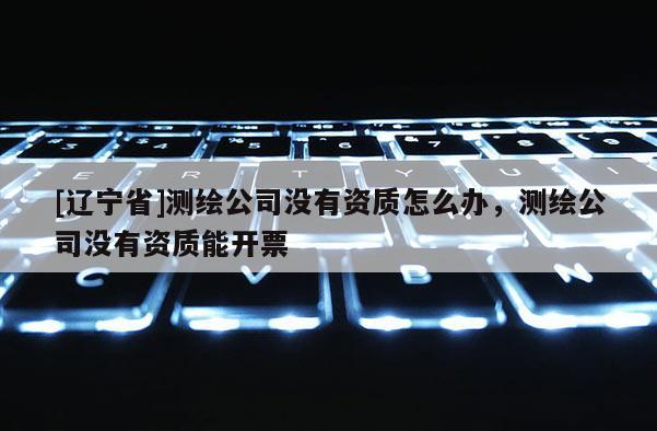 [辽宁省]测绘公司没有资质怎么办，测绘公司没有资质能开票