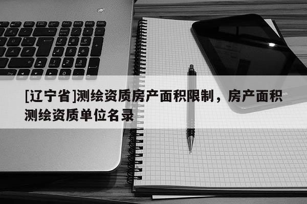 [辽宁省]测绘资质房产面积限制，房产面积测绘资质单位名录