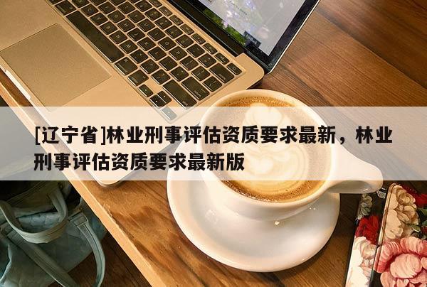 [辽宁省]林业刑事评估资质要求最新，林业刑事评估资质要求最新版