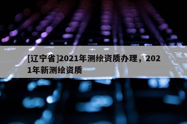 [辽宁省]2021年测绘资质办理，2021年新测绘资质