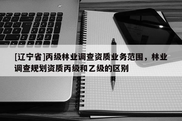 [辽宁省]丙级林业调查资质业务范围，林业调查规划资质丙级和乙级的区别