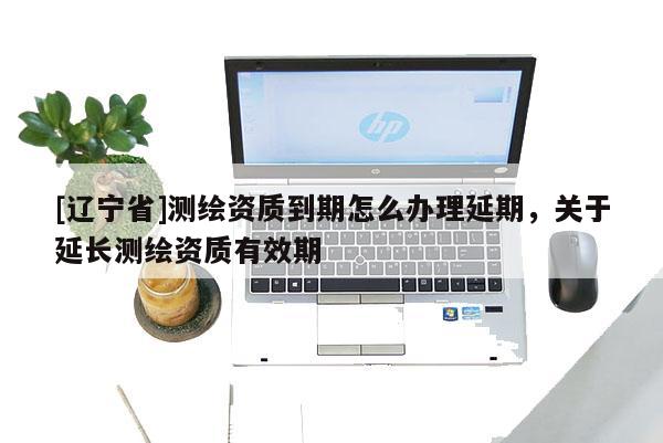 [辽宁省]测绘资质到期怎么办理延期，关于延长测绘资质有效期