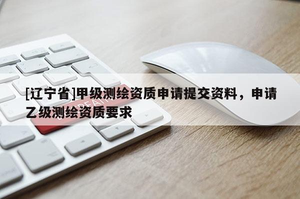 [辽宁省]甲级测绘资质申请提交资料，申请乙级测绘资质要求