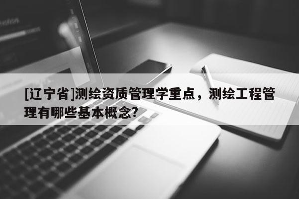 [辽宁省]测绘资质管理学重点，测绘工程管理有哪些基本概念?