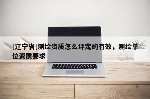 [辽宁省]测绘资质怎么评定的有效，测绘单位资质要求