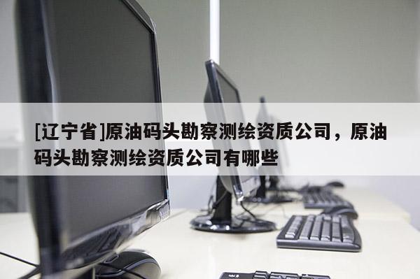 [辽宁省]原油码头勘察测绘资质公司，原油码头勘察测绘资质公司有哪些