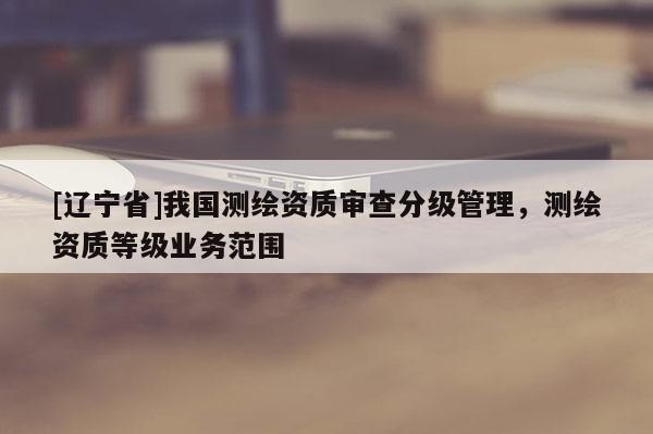 [辽宁省]我国测绘资质审查分级管理，测绘资质等级业务范围