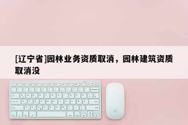 [辽宁省]园林业务资质取消，园林建筑资质取消没