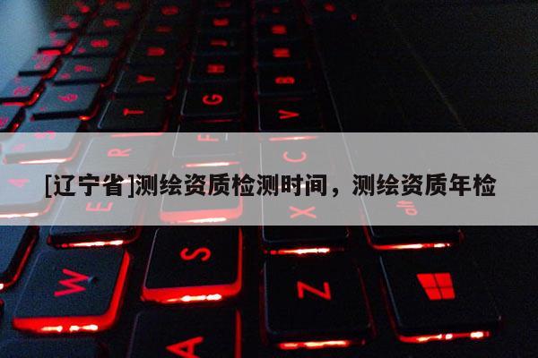 [辽宁省]测绘资质检测时间，测绘资质年检