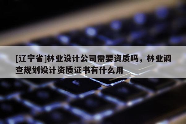 [辽宁省]林业设计公司需要资质吗，林业调查规划设计资质证书有什么用