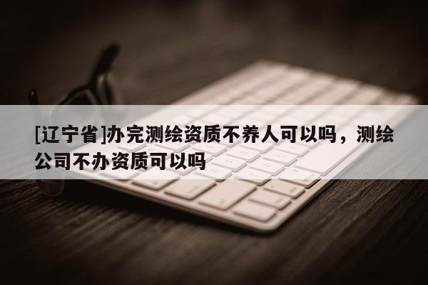 [辽宁省]办完测绘资质不养人可以吗，测绘公司不办资质可以吗