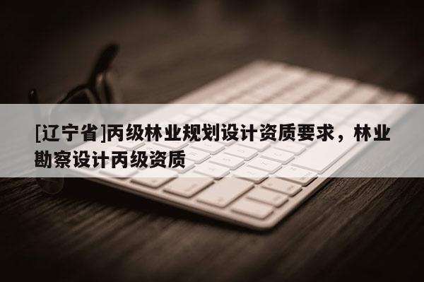 [辽宁省]丙级林业规划设计资质要求，林业勘察设计丙级资质