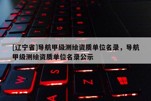 [辽宁省]导航甲级测绘资质单位名录，导航甲级测绘资质单位名录公示