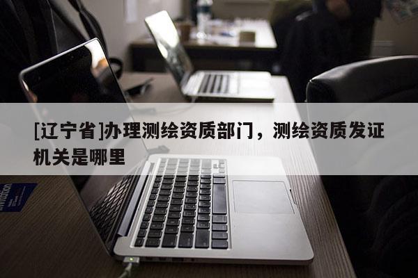 [辽宁省]办理测绘资质部门，测绘资质发证机关是哪里