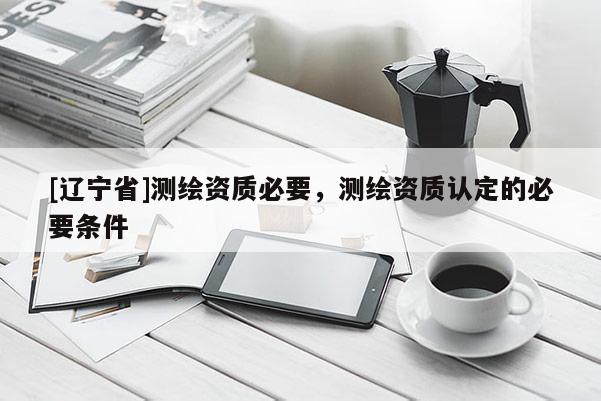 [辽宁省]测绘资质必要，测绘资质认定的必要条件