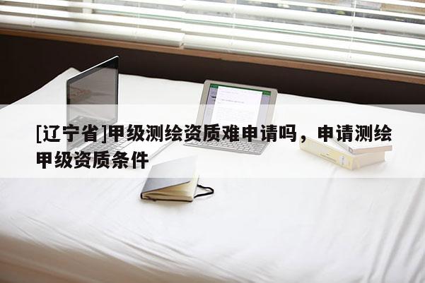 [辽宁省]甲级测绘资质难申请吗，申请测绘甲级资质条件