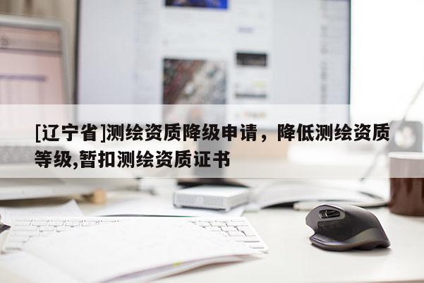 [辽宁省]测绘资质降级申请，降低测绘资质等级,暂扣测绘资质证书