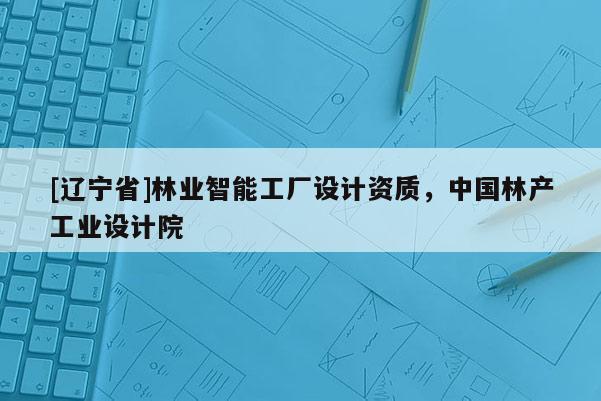 [辽宁省]林业智能工厂设计资质，中国林产工业设计院