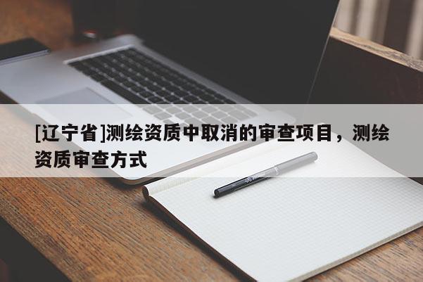 [辽宁省]测绘资质中取消的审查项目，测绘资质审查方式