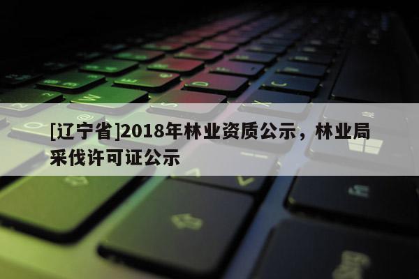 [辽宁省]2018年林业资质公示，林业局采伐许可证公示