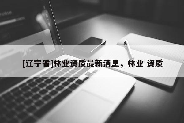 [辽宁省]林业资质最新消息，林业 资质
