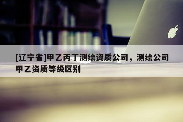 [辽宁省]甲乙丙丁测绘资质公司，测绘公司甲乙资质等级区别
