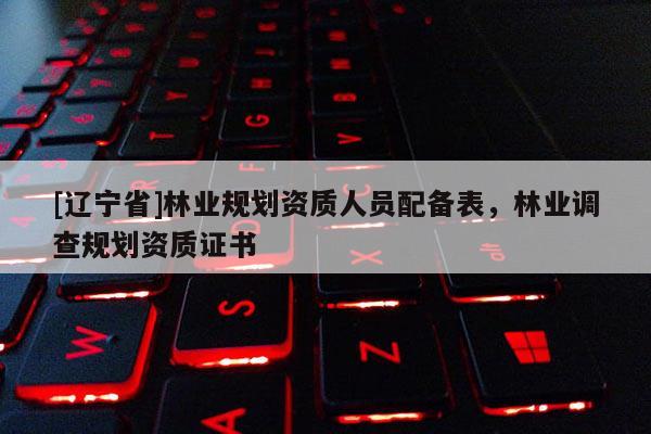 [辽宁省]林业规划资质人员配备表，林业调查规划资质证书