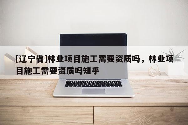 [辽宁省]林业项目施工需要资质吗，林业项目施工需要资质吗知乎