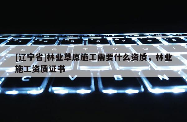[辽宁省]林业草原施工需要什么资质，林业施工资质证书