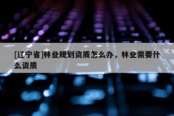 [辽宁省]林业规划资质怎么办，林业需要什么资质
