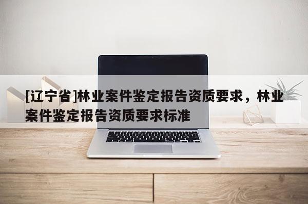 [辽宁省]林业案件鉴定报告资质要求，林业案件鉴定报告资质要求标准