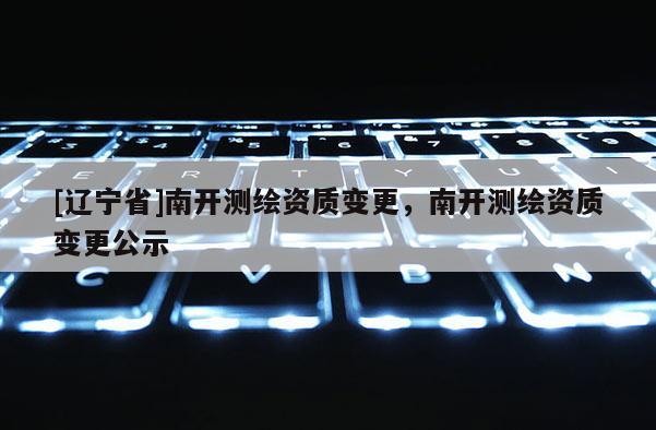 [辽宁省]南开测绘资质变更，南开测绘资质变更公示