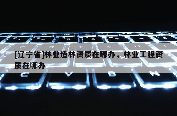 [辽宁省]林业造林资质在哪办，林业工程资质在哪办