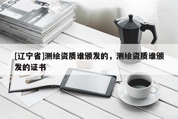 [辽宁省]测绘资质谁颁发的，测绘资质谁颁发的证书