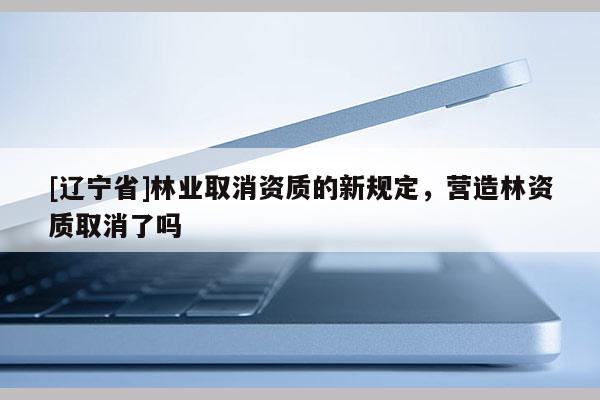 [辽宁省]林业取消资质的新规定，营造林资质取消了吗