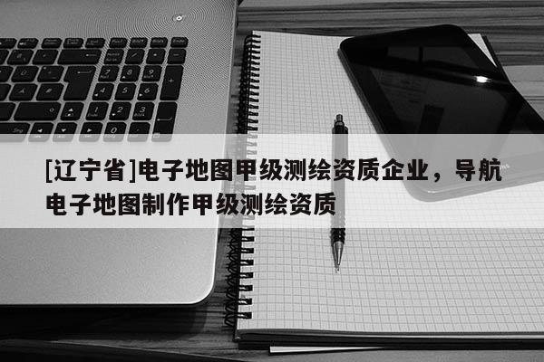 [辽宁省]电子地图甲级测绘资质企业，导航电子地图制作甲级测绘资质