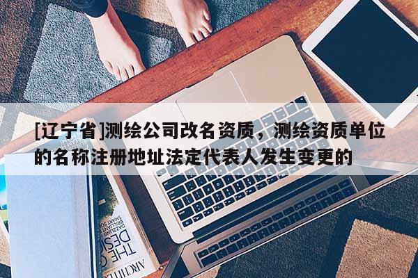 [辽宁省]测绘公司改名资质，测绘资质单位的名称注册地址法定代表人发生变更的