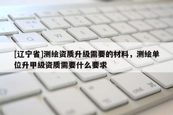 [辽宁省]测绘资质升级需要的材料，测绘单位升甲级资质需要什么要求