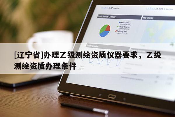 [辽宁省]办理乙级测绘资质仪器要求，乙级测绘资质办理条件