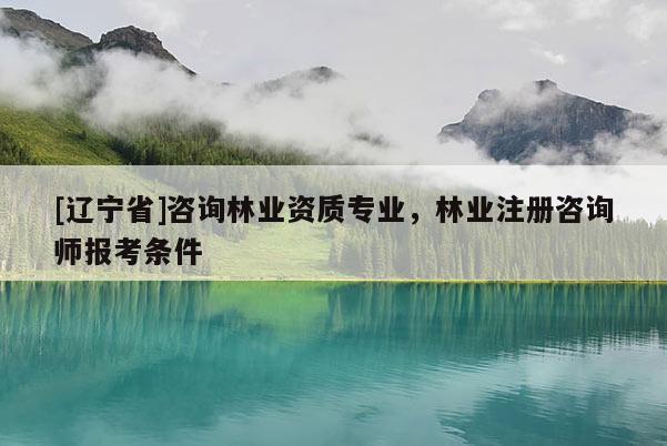 [辽宁省]咨询林业资质专业，林业注册咨询师报考条件