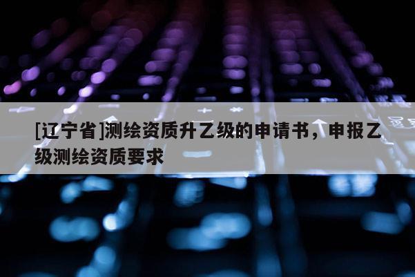 [辽宁省]测绘资质升乙级的申请书，申报乙级测绘资质要求
