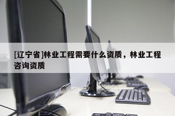 [辽宁省]林业工程需要什么资质，林业工程咨询资质