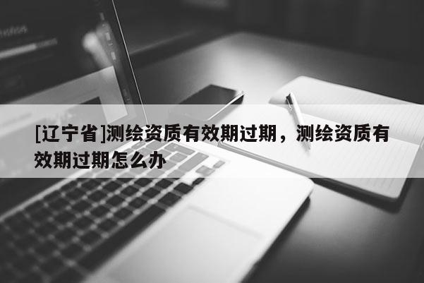 [辽宁省]测绘资质有效期过期，测绘资质有效期过期怎么办