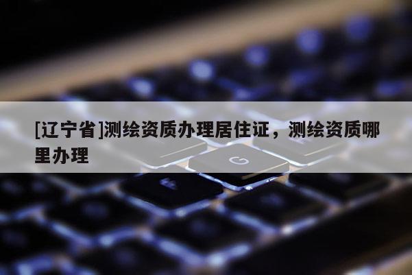 [辽宁省]测绘资质办理居住证，测绘资质哪里办理