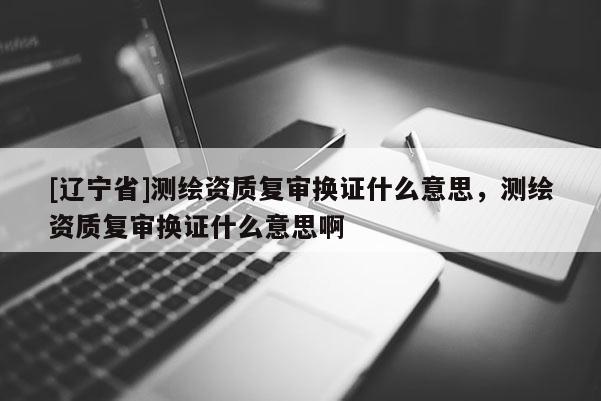 [辽宁省]测绘资质复审换证什么意思，测绘资质复审换证什么意思啊