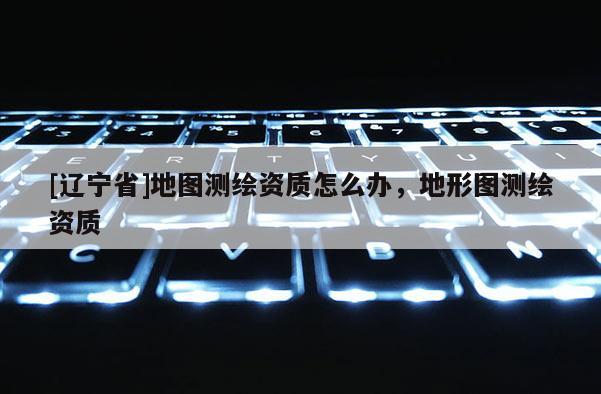 [辽宁省]地图测绘资质怎么办，地形图测绘资质