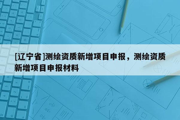 [辽宁省]测绘资质新增项目申报，测绘资质新增项目申报材料