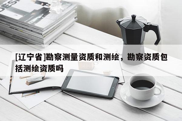 [辽宁省]勘察测量资质和测绘，勘察资质包括测绘资质吗